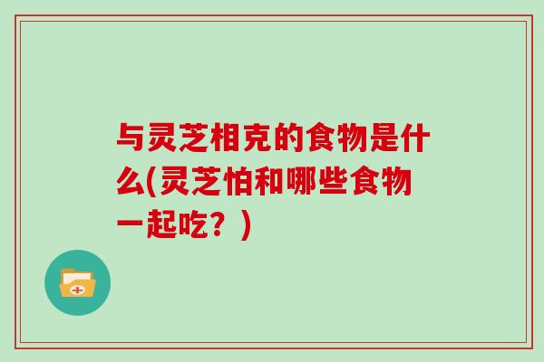 与灵芝相克的食物是什么(灵芝怕和哪些食物一起吃？)