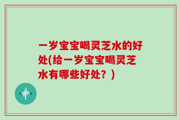 一岁宝宝喝灵芝水的好处(给一岁宝宝喝灵芝水有哪些好处？)