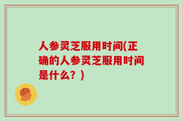 人参灵芝服用时间(正确的人参灵芝服用时间是什么？)