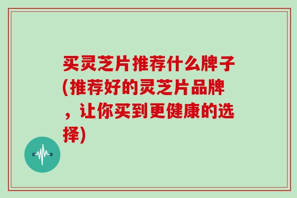 买灵芝片推荐什么牌子(推荐好的灵芝片品牌，让你买到更健康的选择)