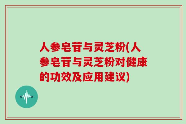 人参皂苷与灵芝粉(人参皂苷与灵芝粉对健康的功效及应用建议)