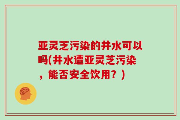 亚灵芝污染的井水可以吗(井水遭亚灵芝污染，能否安全饮用？)