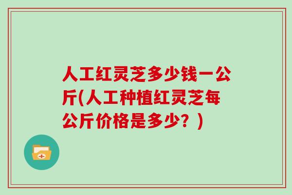人工红灵芝多少钱一公斤(人工种植红灵芝每公斤价格是多少？)