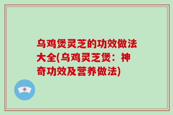 乌鸡煲灵芝的功效做法大全(乌鸡灵芝煲：神奇功效及营养做法)
