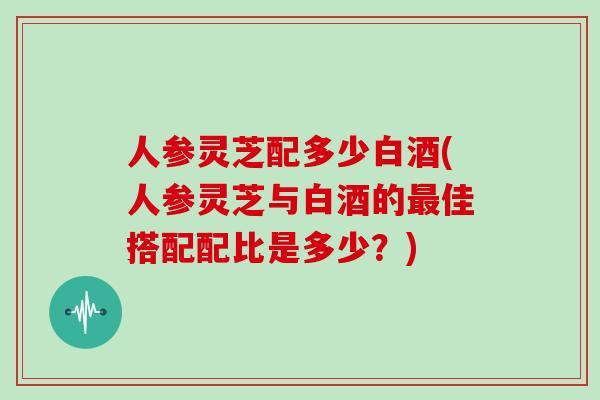 人参灵芝配多少白酒(人参灵芝与白酒的最佳搭配配比是多少？)