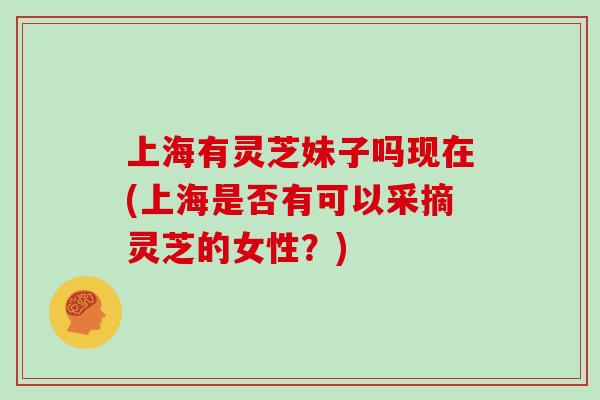 上海有灵芝妹子吗现在(上海是否有可以采摘灵芝的女性?)-第1张图片-灵芝大师 上海有灵芝妹子吗现在(上海是否有可以采摘灵芝的女性?)-第1张图片-灵芝大师