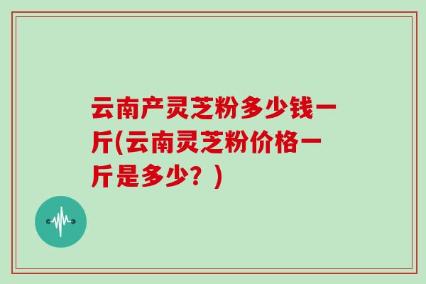 云南产灵芝粉多少钱一斤(云南灵芝粉价格一斤是多少？)