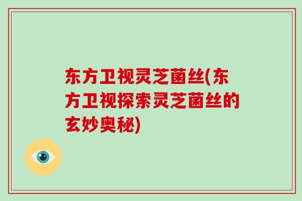 东方卫视灵芝菌丝(东方卫视探索灵芝菌丝的玄妙奥秘)
