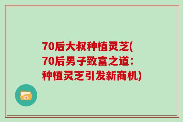 70后大叔种植灵芝(70后男子致富之道：种植灵芝引发新商机)