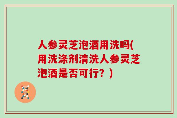 人参灵芝泡酒用洗吗(用洗涤剂清洗人参灵芝泡酒是否可行？)