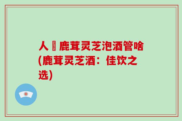人椮鹿茸灵芝泡酒管啥(鹿茸灵芝酒：佳饮之选)