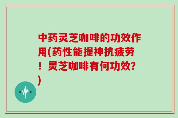 中药灵芝咖啡的功效作用(药性能提神抗疲劳！灵芝咖啡有何功效？)