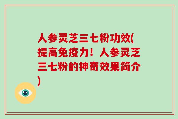 人参灵芝三七粉功效(提高免疫力！人参灵芝三七粉的神奇效果简介)