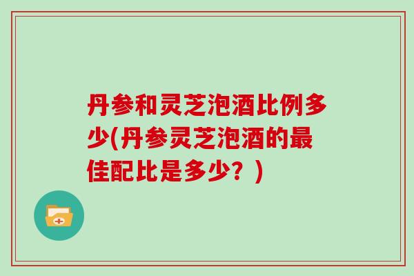 丹参和灵芝泡酒比例多少(丹参灵芝泡酒的最佳配比是多少？)-第1张图片-灵芝大师
