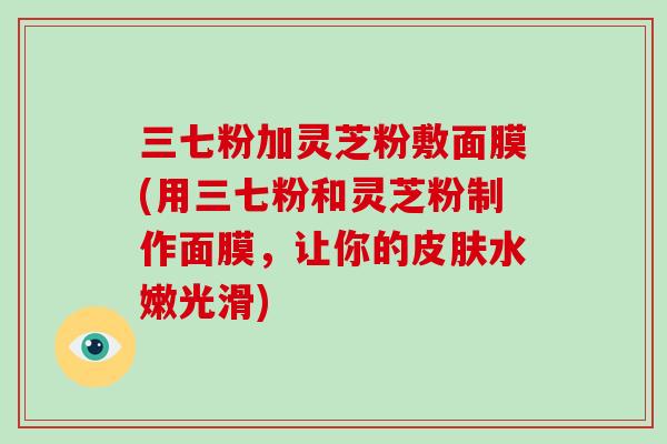 三七粉加灵芝粉敷面膜(用三七粉和灵芝粉制作面膜，让你的皮肤水嫩光滑)