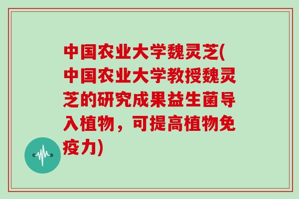 中国农业大学魏灵芝(中国农业大学教授魏灵芝的研究成果益生菌导入植物，可提高植物免疫力)