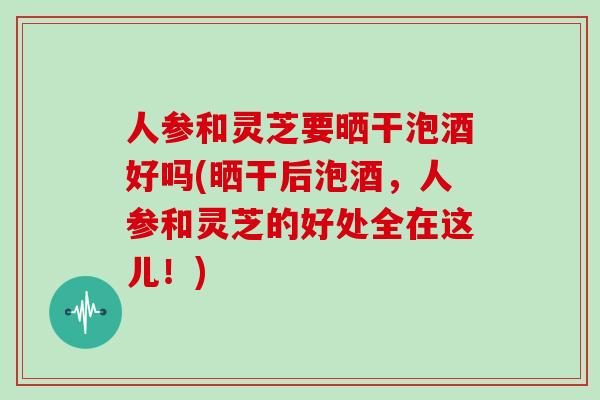 人参和灵芝要晒干泡酒好吗(晒干后泡酒,人参和灵芝的好处全在这儿!)-第1张图片-灵芝大师 人参和灵芝要晒干泡酒好吗(晒干后泡酒,人参和灵芝的好处全在这儿!)-第1张图片-灵芝大师