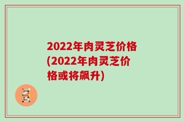 2022年肉灵芝价格(2022年肉灵芝价格或将飙升)