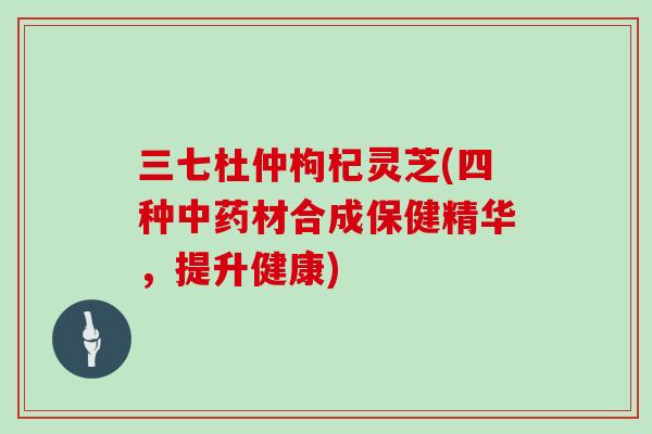三七杜仲枸杞灵芝(四种中药材合成保健精华，提升健康)