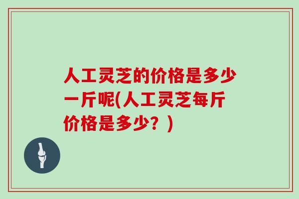 人工灵芝的价格是多少一斤呢(人工灵芝每斤价格是多少？)