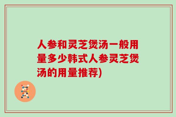 人参和灵芝煲汤一般用量多少韩式人参灵芝煲汤的用量推荐)