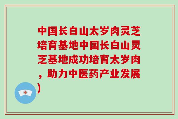 中国长白山太岁肉灵芝培育基地中国长白山灵芝基地成功培育太岁肉，助力中医药产业发展)