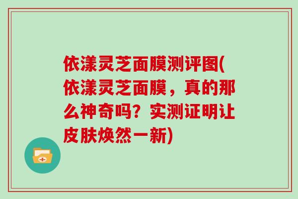 依漾灵芝面膜测评图(依漾灵芝面膜，真的那么神奇吗？实测证明让皮肤焕然一新)