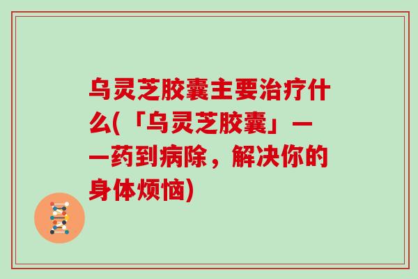 乌灵芝胶囊主要治疗什么(「乌灵芝胶囊」——药到病除，解决你的身体烦恼)