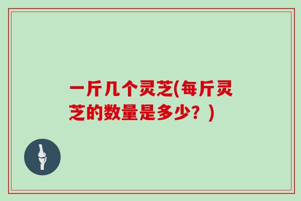 一斤几个灵芝(每斤灵芝的数量是多少？)
