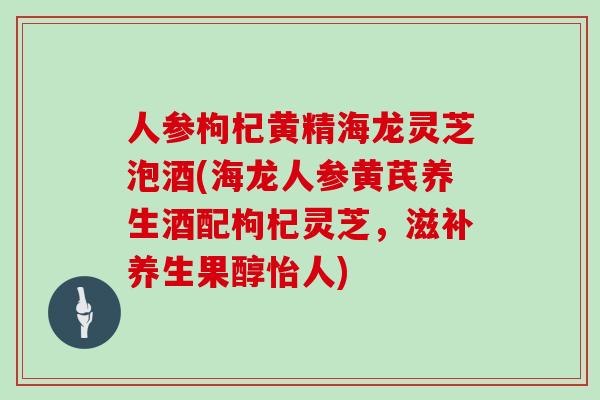 人参枸杞黄精海龙灵芝泡酒(海龙人参黄芪养生酒配枸杞灵芝，滋补养生果醇怡人)