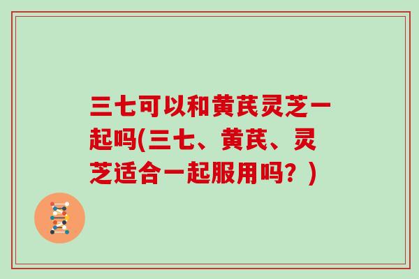 三七可以和黄芪灵芝一起吗(三七、黄芪、灵芝适合一起服用吗？)
