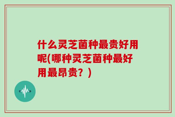 什么灵芝菌种最贵好用呢(哪种灵芝菌种最好用最昂贵？)