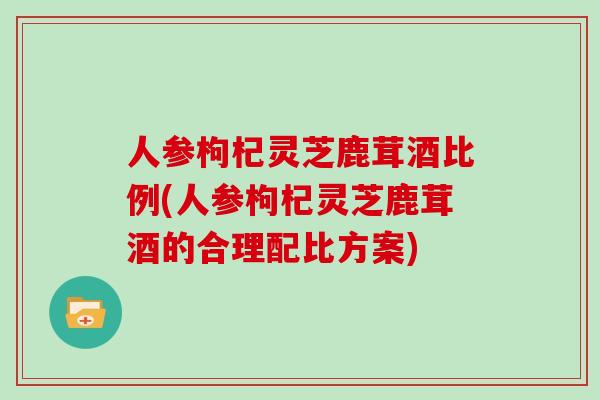 人参枸杞灵芝鹿茸酒比例(人参枸杞灵芝鹿茸酒的合理配比方案)