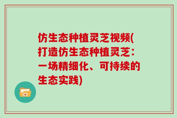 仿生态种植灵芝视频(打造仿生态种植灵芝：一场精细化、可持续的生态实践)
