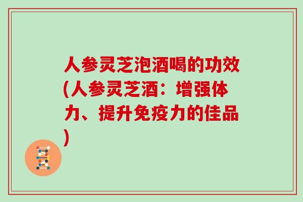 人参灵芝泡酒喝的功效(人参灵芝酒：增强体力、提升免疫力的佳品)