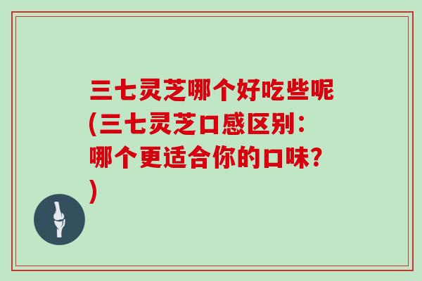 三七灵芝哪个好吃些呢(三七灵芝口感区别：哪个更适合你的口味？)