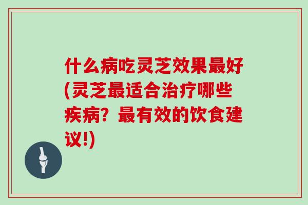 什么病吃灵芝效果最好(灵芝最适合治疗哪些疾病？最有效的饮食建议!)