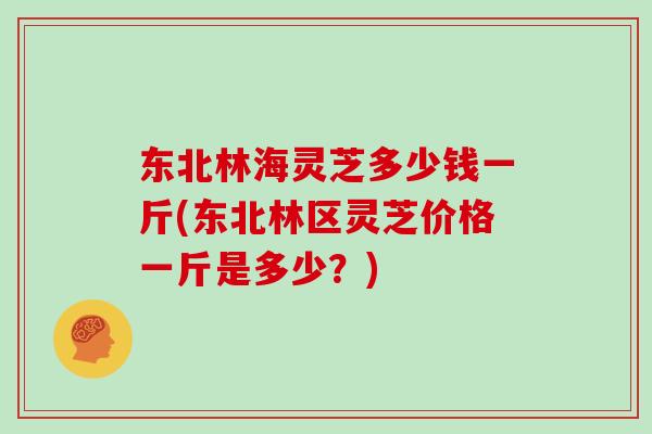 东北林海灵芝多少钱一斤(东北林区灵芝价格一斤是多少？)