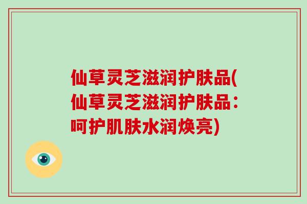 仙草灵芝滋润护肤品(仙草灵芝滋润护肤品：呵护肌肤水润焕亮)