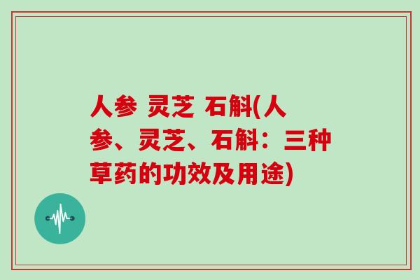 人参 灵芝 石斛(人参、灵芝、石斛：三种草药的功效及用途)