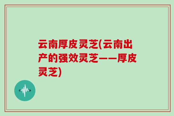 云南厚皮灵芝(云南出产的强效灵芝——厚皮灵芝)-第1张图片-灵芝大师