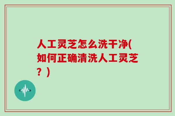人工灵芝怎么洗干净(如何正确清洗人工灵芝？)