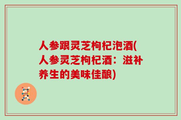 人参跟灵芝枸杞泡酒(人参灵芝枸杞酒:滋补养生的美味佳酿)-第1张图片-灵芝大师 人参跟灵芝枸杞泡酒(人参灵芝枸杞酒:滋补养生的美味佳酿)-第1张图片-灵芝大师