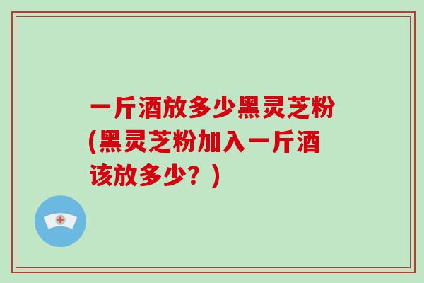 一斤酒放多少黑灵芝粉(黑灵芝粉加入一斤酒该放多少？)