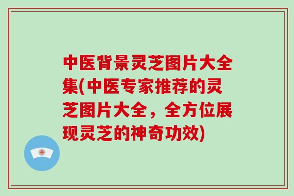 中医背景灵芝图片大全集(中医专家推荐的灵芝图片大全，全方位展现灵芝的神奇功效)