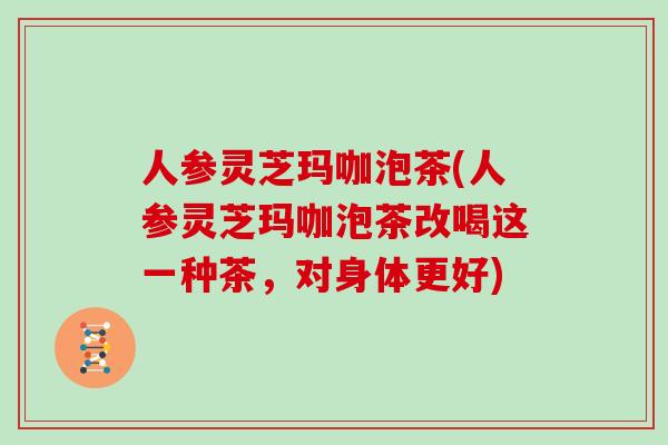 人参灵芝玛咖泡茶(人参灵芝玛咖泡茶改喝这一种茶，对身体更好)