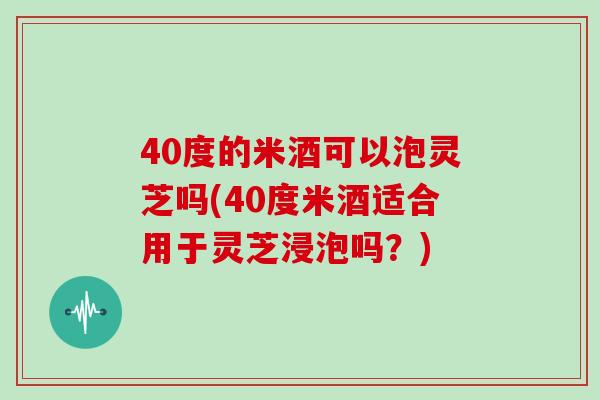 40度的米酒可以泡灵芝吗(40度米酒适合用于灵芝浸泡吗？)