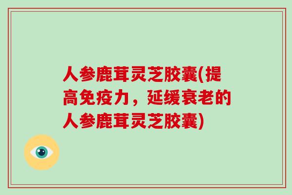 人参鹿茸灵芝胶囊(提高免疫力，延缓衰老的人参鹿茸灵芝胶囊)-第1张图片-灵芝大师
