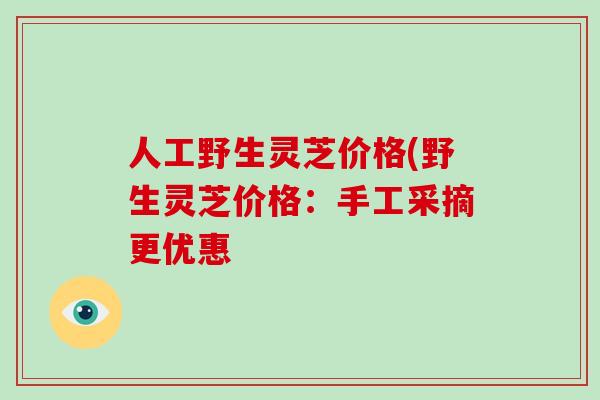 人工野生灵芝价格(野生灵芝价格：手工采摘更优惠