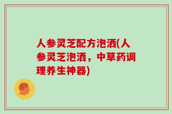 人参灵芝配方泡洒(人参灵芝泡洒，中草药调理养生神器)